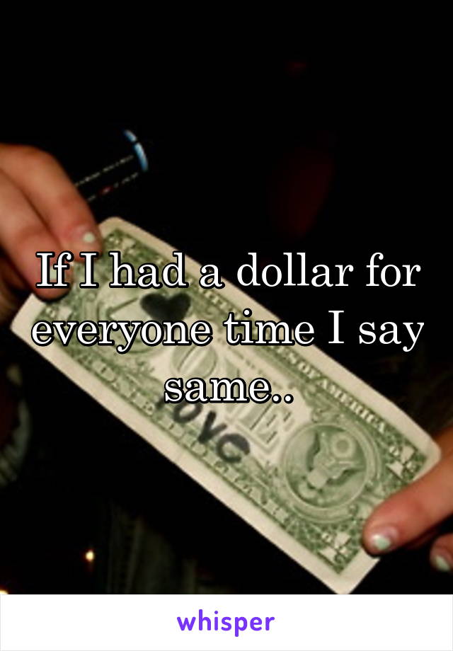 If I had a dollar for everyone time I say same..