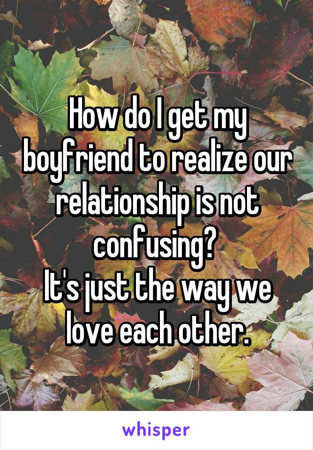 How do I get my boyfriend to realize our relationship is not confusing? 
It's just the way we love each other.