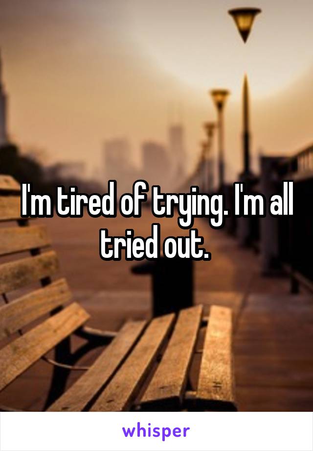 I'm tired of trying. I'm all tried out. 