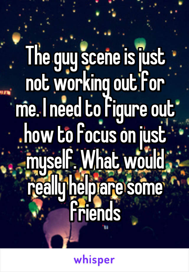 The guy scene is just not working out for me. I need to figure out how to focus on just myself. What would really help are some friends