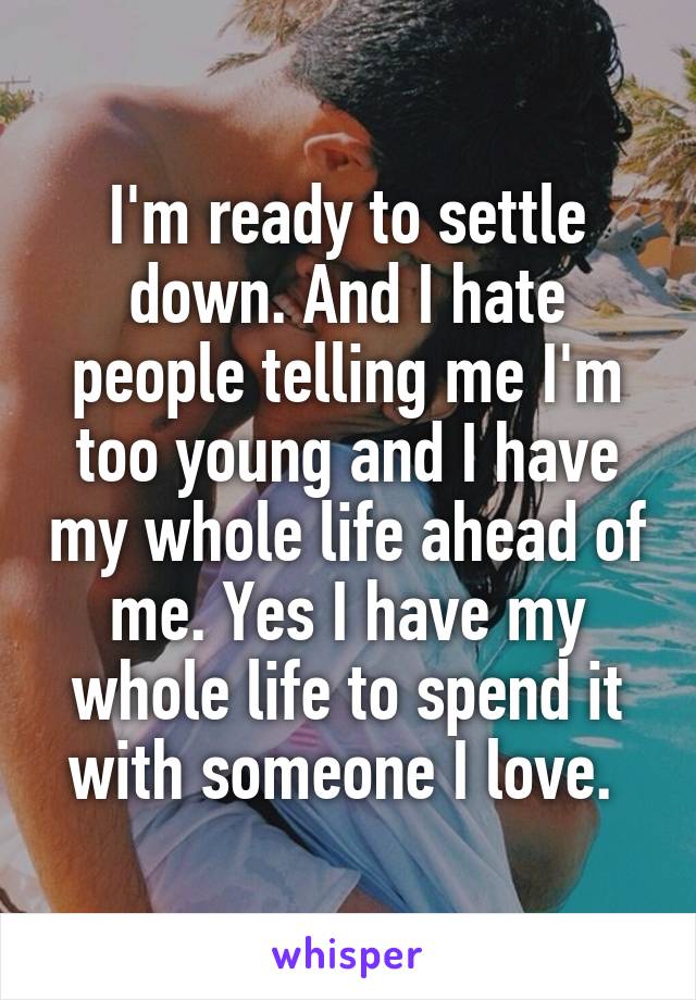 I'm ready to settle down. And I hate people telling me I'm too young and I have my whole life ahead of me. Yes I have my whole life to spend it with someone I love. 