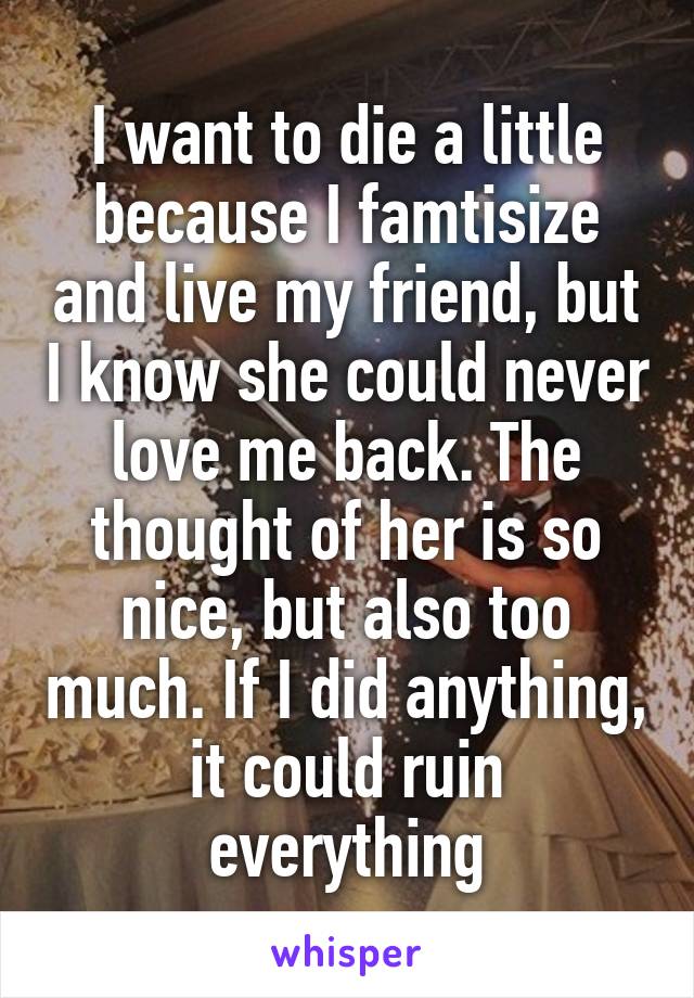 I want to die a little because I famtisize and live my friend, but I know she could never love me back. The thought of her is so nice, but also too much. If I did anything, it could ruin everything