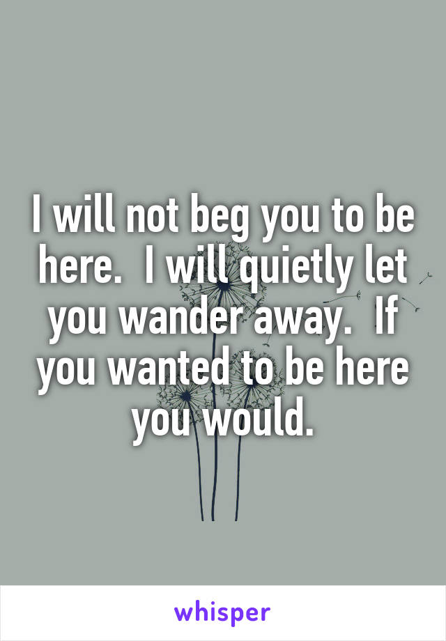 I will not beg you to be here.  I will quietly let you wander away.  If you wanted to be here you would.