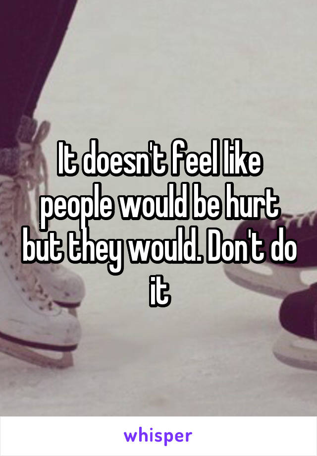 It doesn't feel like people would be hurt but they would. Don't do it