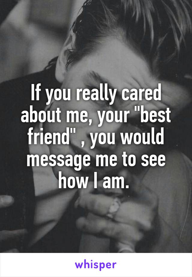 If you really cared about me, your "best friend" , you would message me to see how I am. 