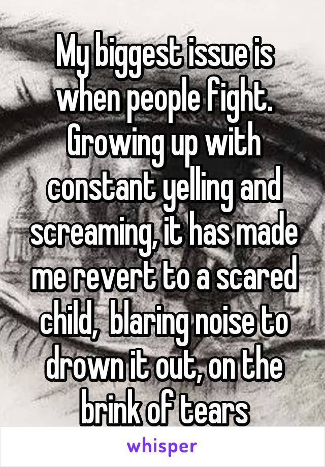 My biggest issue is when people fight. Growing up with constant yelling and screaming, it has made me revert to a scared child,  blaring noise to drown it out, on the brink of tears