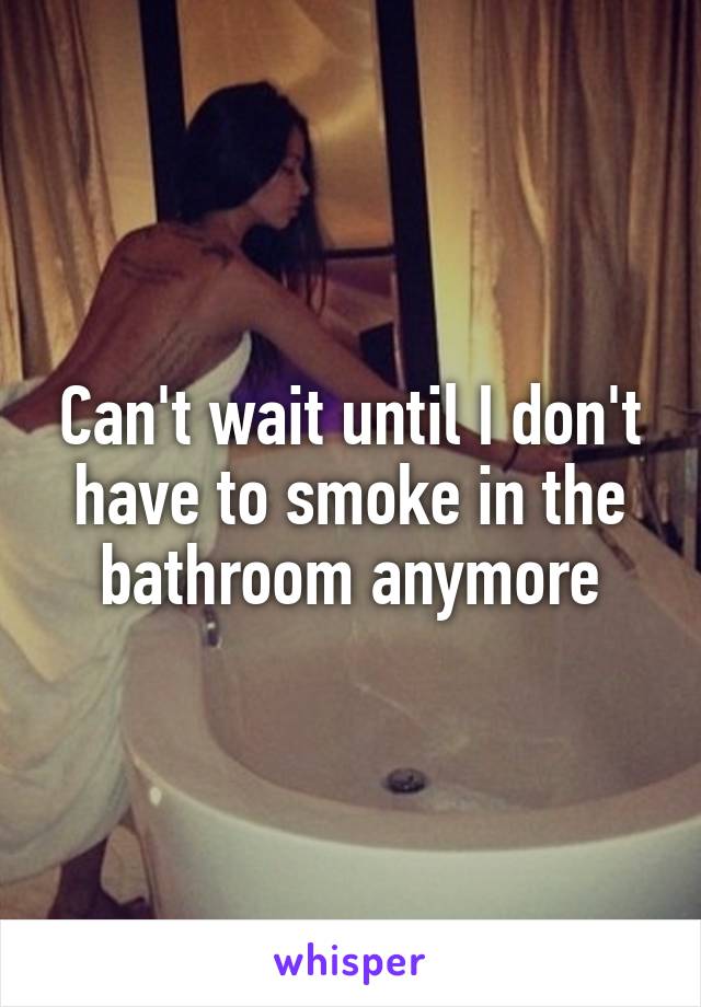 Can't wait until I don't have to smoke in the bathroom anymore