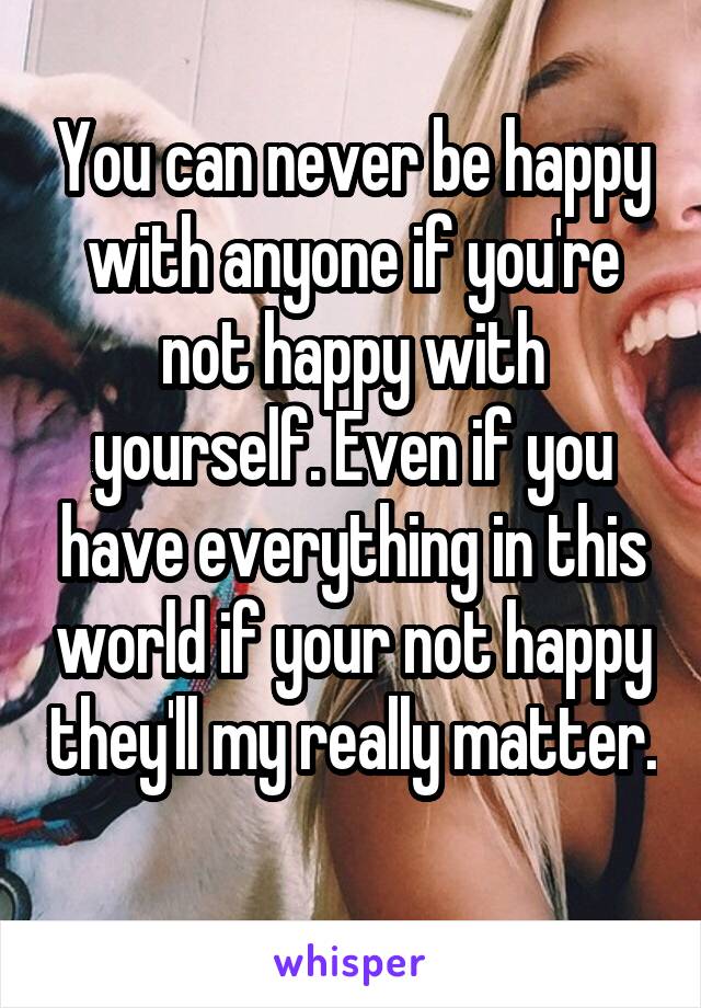 You can never be happy with anyone if you're not happy with yourself. Even if you have everything in this world if your not happy they'll my really matter. 