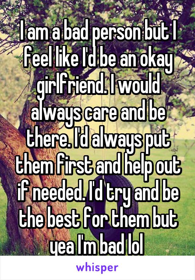 I am a bad person but I feel like I'd be an okay girlfriend. I would always care and be there. I'd always put them first and help out if needed. I'd try and be the best for them but yea I'm bad lol 