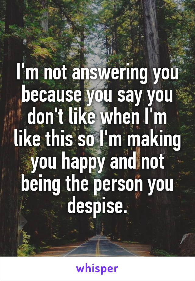 I'm not answering you because you say you don't like when I'm like this so I'm making you happy and not being the person you despise.