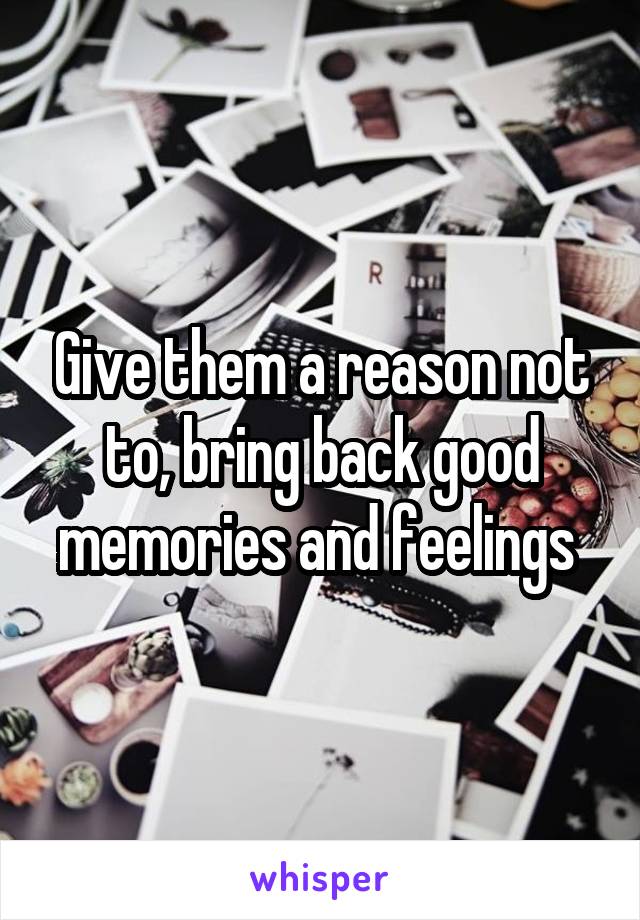 Give them a reason not to, bring back good memories and feelings 