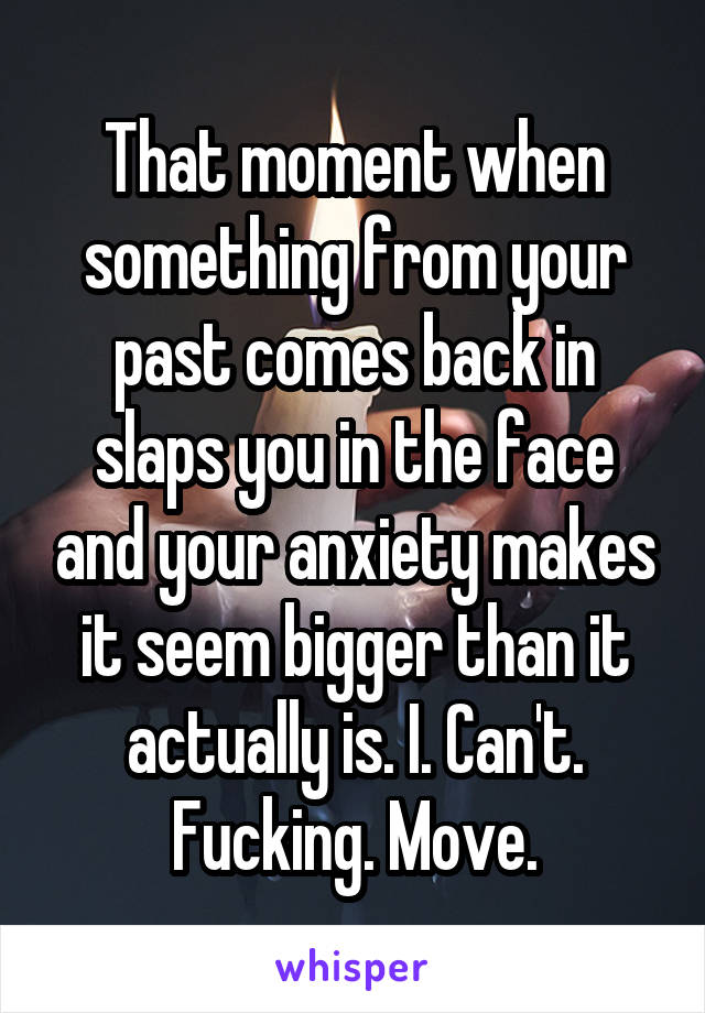 That moment when something from your past comes back in slaps you in the face and your anxiety makes it seem bigger than it actually is. I. Can't. Fucking. Move.