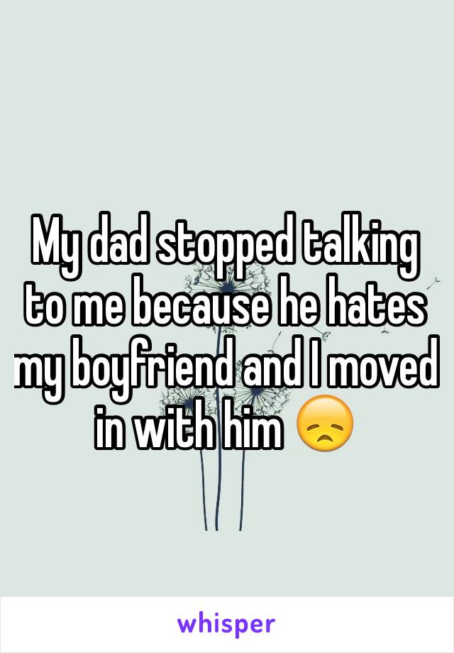 My dad stopped talking to me because he hates my boyfriend and I moved in with him 😞 