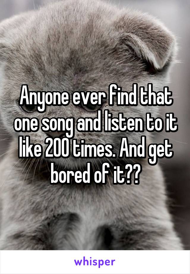 Anyone ever find that one song and listen to it like 200 times. And get bored of it??