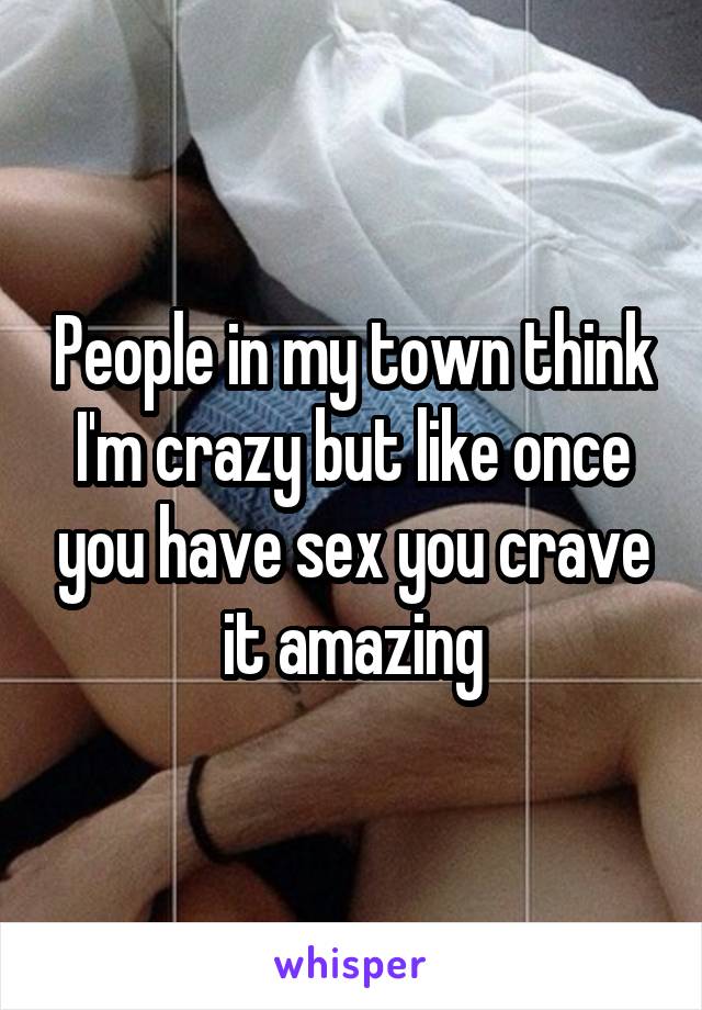 People in my town think I'm crazy but like once you have sex you crave it amazing