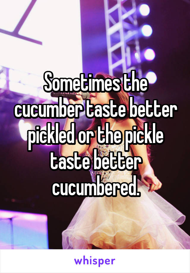 Sometimes the cucumber taste better pickled or the pickle taste better cucumbered.