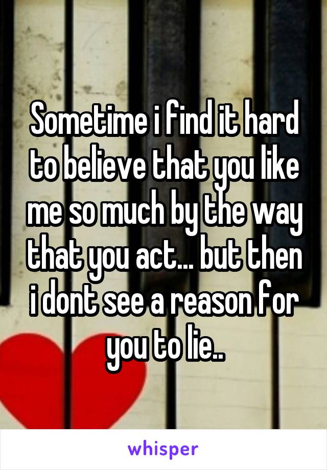 Sometime i find it hard to believe that you like me so much by the way that you act... but then i dont see a reason for you to lie..