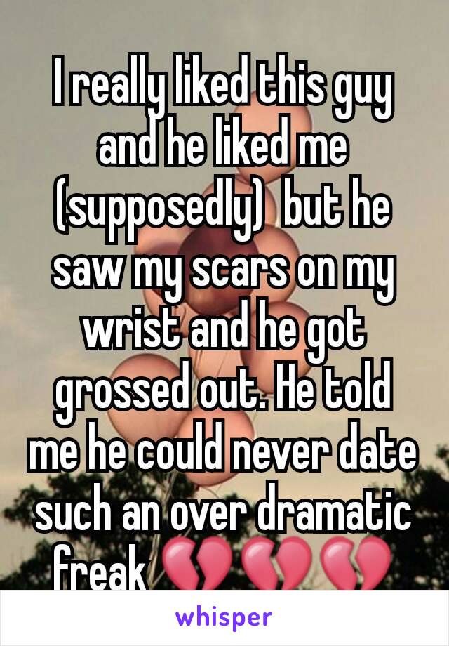 I really liked this guy and he liked me (supposedly)  but he saw my scars on my wrist and he got grossed out. He told me he could never date such an over dramatic freak 💔💔💔