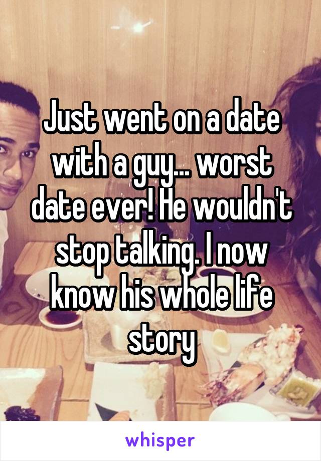 Just went on a date with a guy... worst date ever! He wouldn't stop talking. I now know his whole life story