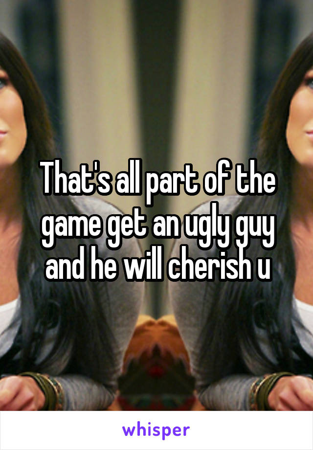 That's all part of the game get an ugly guy and he will cherish u