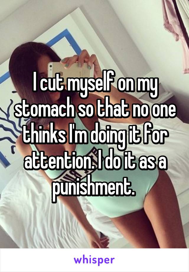 I cut myself on my stomach so that no one thinks I'm doing it for attention. I do it as a punishment. 