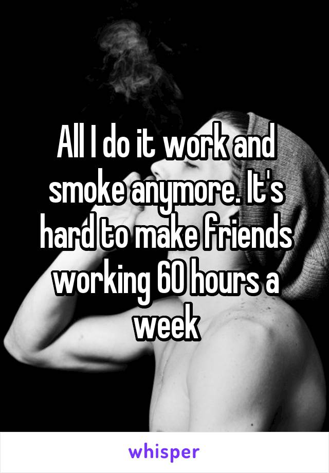 All I do it work and smoke anymore. It's hard to make friends working 60 hours a week