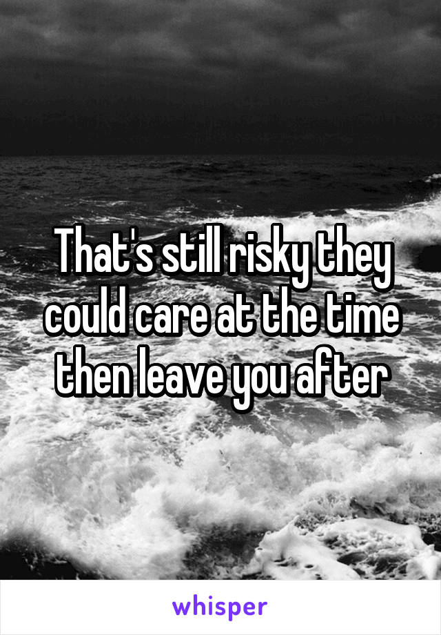 That's still risky they could care at the time then leave you after