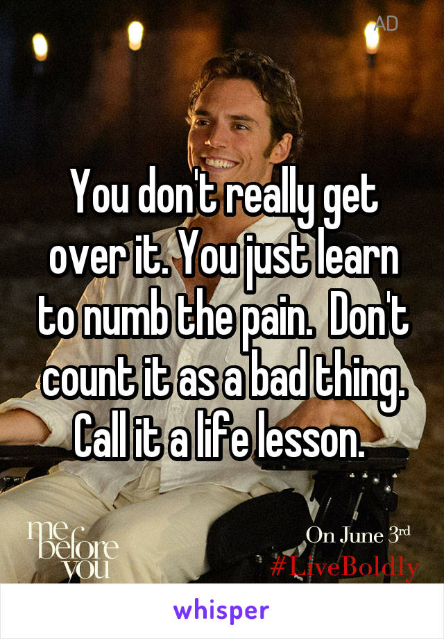 You don't really get over it. You just learn to numb the pain.  Don't count it as a bad thing. Call it a life lesson. 