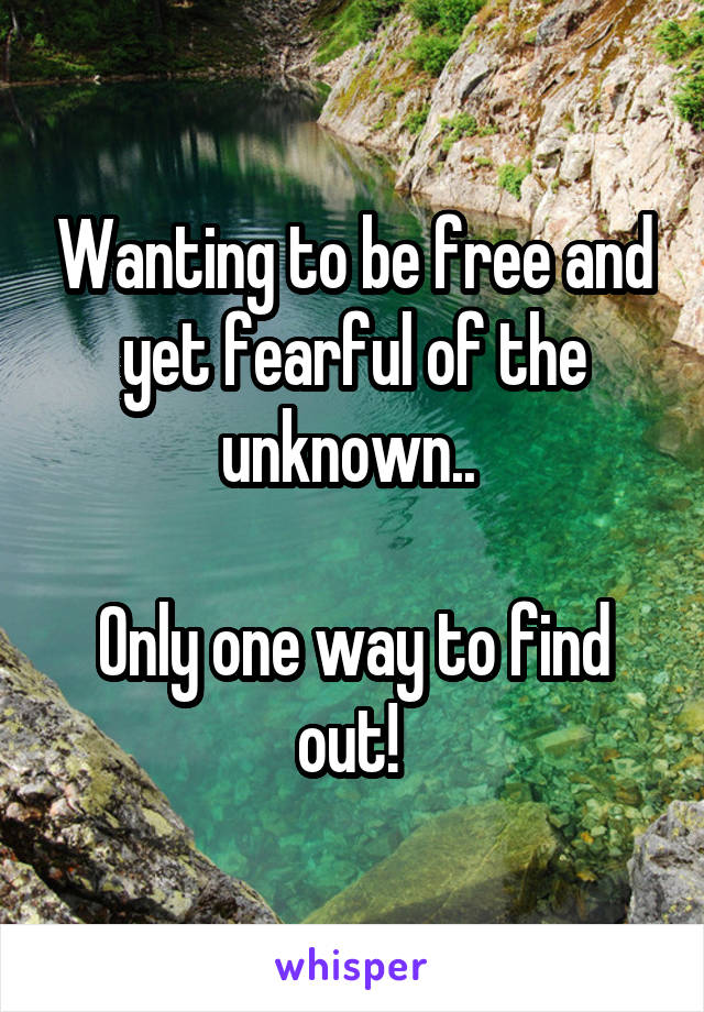 Wanting to be free and yet fearful of the unknown.. 

Only one way to find out! 