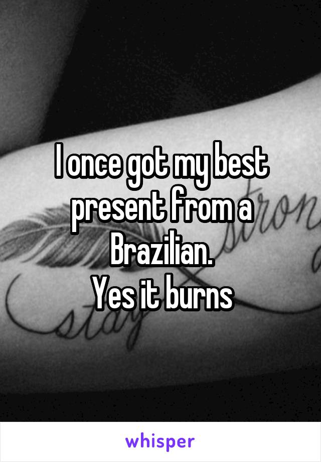 I once got my best present from a Brazilian.
Yes it burns