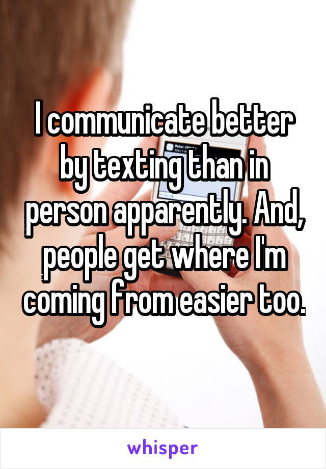 I communicate better by texting than in person apparently. And, people get where I'm coming from easier too. 