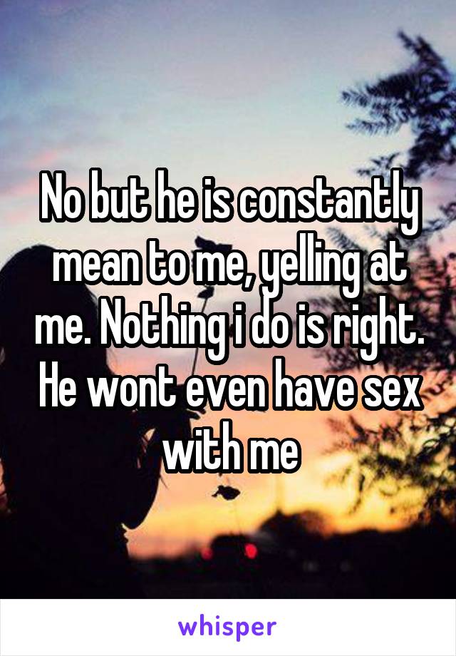 No but he is constantly mean to me, yelling at me. Nothing i do is right. He wont even have sex with me