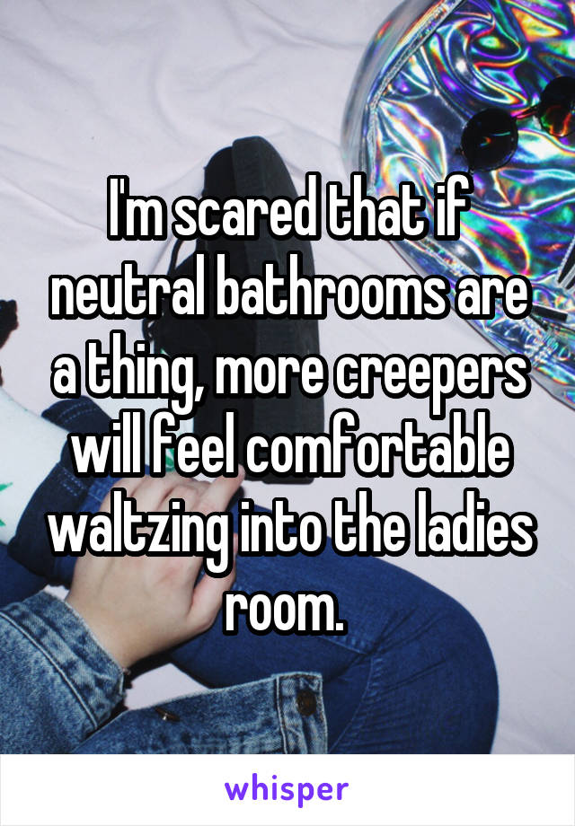 I'm scared that if neutral bathrooms are a thing, more creepers will feel comfortable waltzing into the ladies room. 