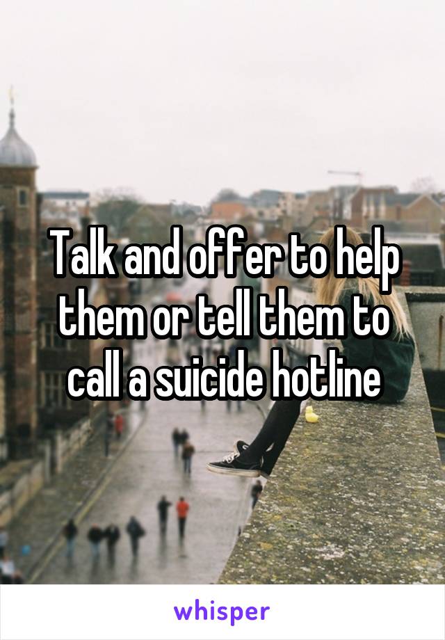 Talk and offer to help them or tell them to call a suicide hotline