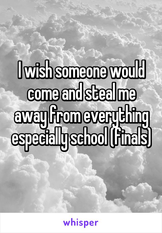 I wish someone would come and steal me away from everything especially school (finals) 