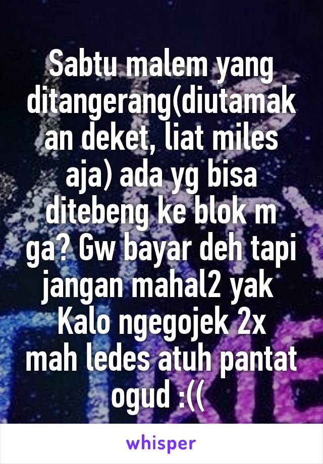 Sabtu malem yang ditangerang(diutamakan deket, liat miles aja) ada yg bisa ditebeng ke blok m ga? Gw bayar deh tapi jangan mahal2 yak 
Kalo ngegojek 2x mah ledes atuh pantat ogud :(( 