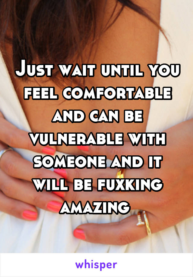 Just wait until you feel comfortable and can be vulnerable with someone and it will be fuxking amazing 