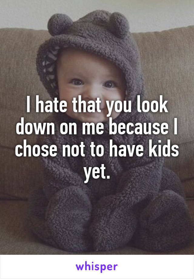 I hate that you look down on me because I chose not to have kids yet.