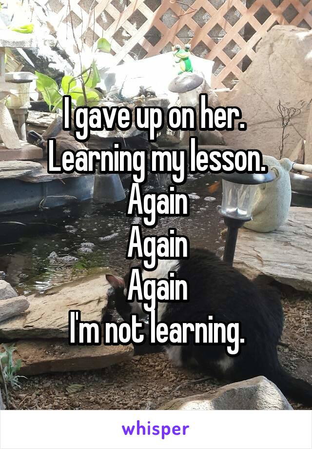 I gave up on her. 
Learning my lesson.
Again
Again
Again
I'm not learning.