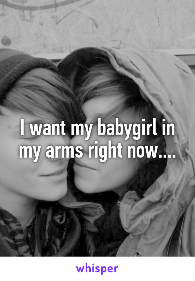 I want my babygirl in my arms right now....