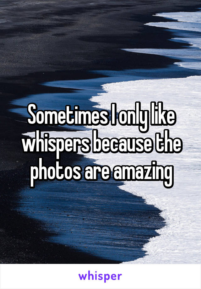 Sometimes I only like whispers because the photos are amazing