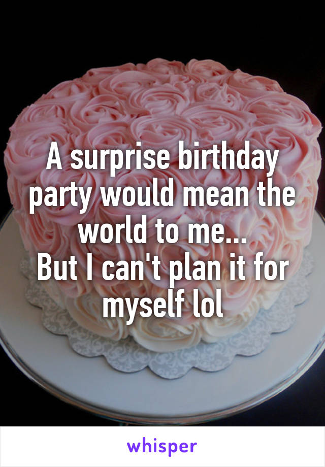 A surprise birthday party would mean the world to me...
But I can't plan it for myself lol