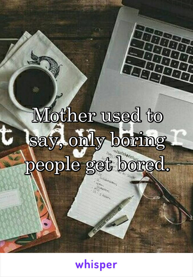 Mother used to say, only boring people get bored.