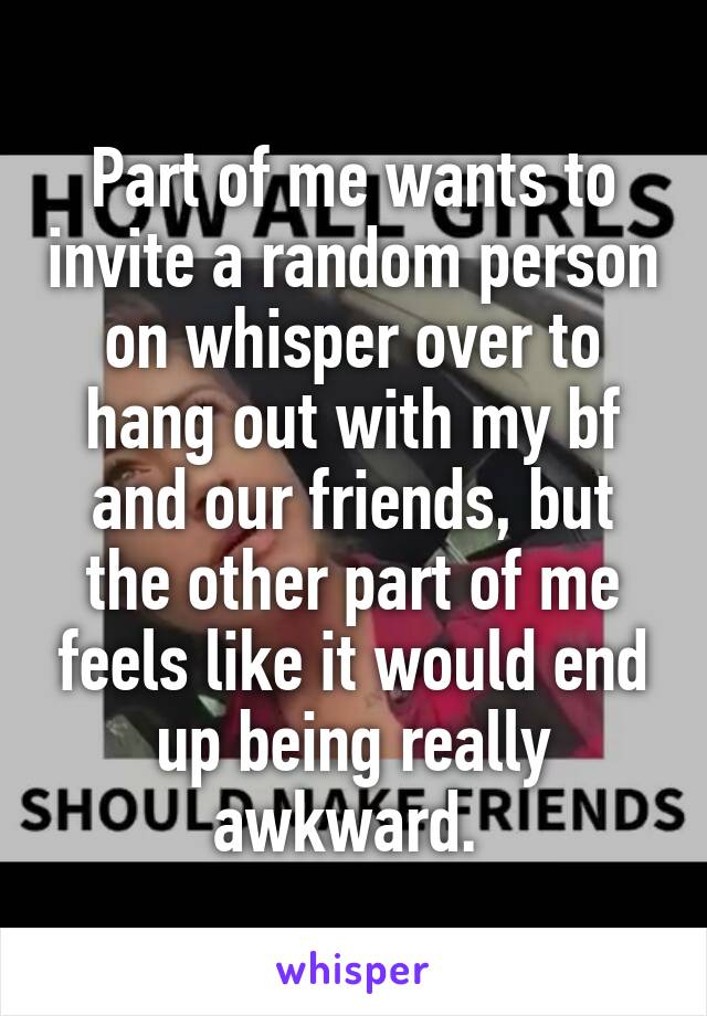 Part of me wants to invite a random person on whisper over to hang out with my bf and our friends, but the other part of me feels like it would end up being really awkward. 