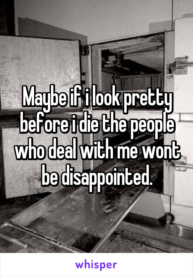 Maybe if i look pretty before i die the people who deal with me wont be disappointed.