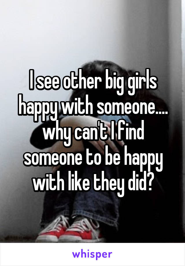 I see other big girls happy with someone....
why can't I find someone to be happy with like they did?