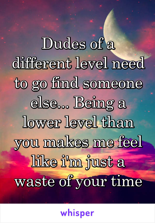 Dudes of a different level need to go find someone else... Being a lower level than you makes me feel like i'm just a waste of your time