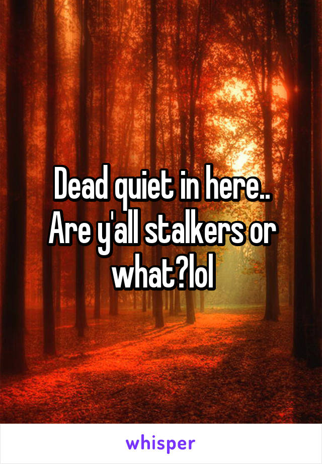 Dead quiet in here..
Are y'all stalkers or what?lol