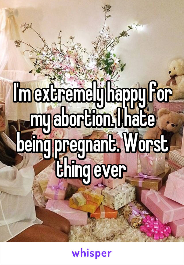 I'm extremely happy for my abortion. I hate being pregnant. Worst thing ever 