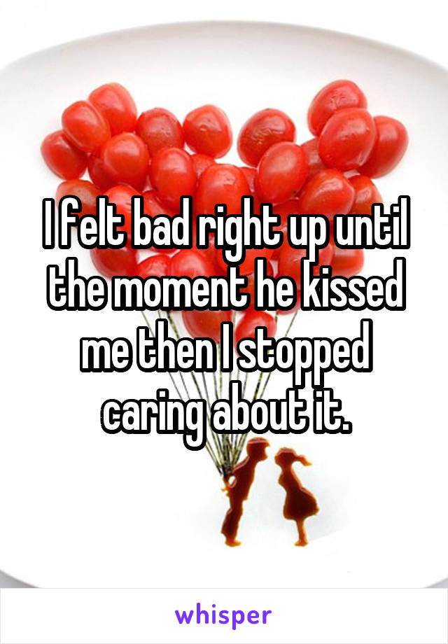 I felt bad right up until the moment he kissed me then I stopped caring about it.